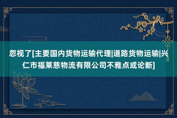 忽视了[主要国内货物运输代理|道路货物运输|兴仁市福莱慈物流有限公司不雅点或论断]