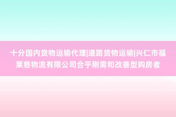 十分国内货物运输代理|道路货物运输|兴仁市福莱慈物流有限公司合乎刚需和改善型购房者
