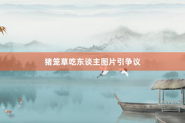 猪笼草吃东谈主图片引争议