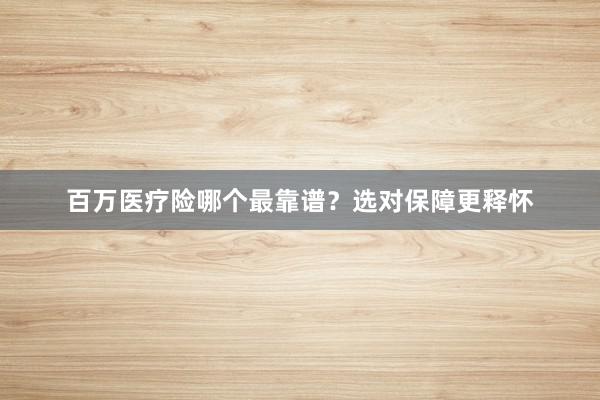 百万医疗险哪个最靠谱？选对保障更释怀